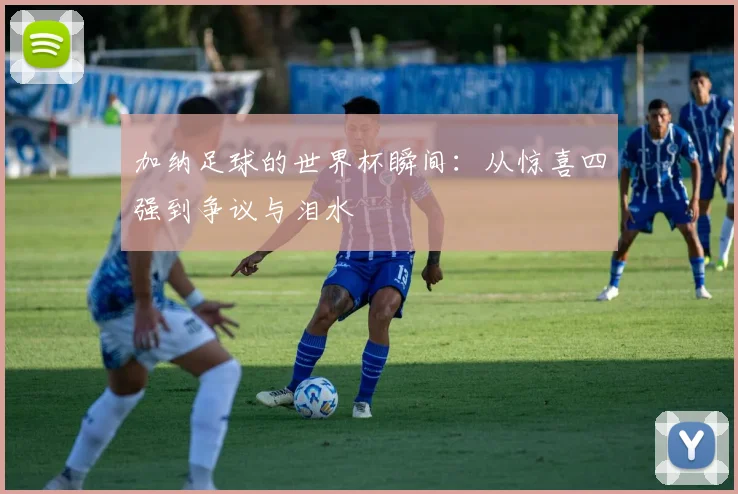 加纳足球的世界杯瞬间：从惊喜四强到争议与泪水