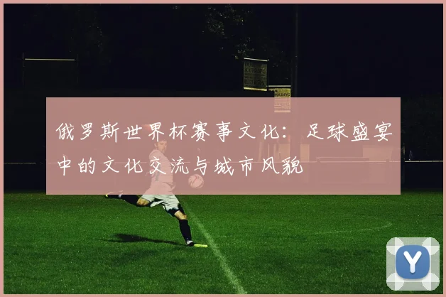 俄罗斯世界杯赛事文化：足球盛宴中的文化交流与城市风貌