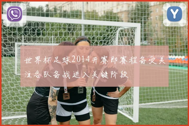 世界杯足球2014开赛即赛程备受关注各队备战进入关键阶段