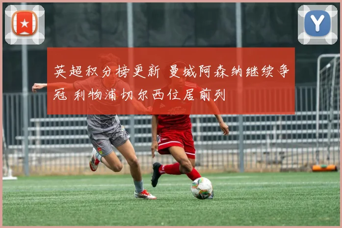 英超积分榜更新 曼城阿森纳继续争冠 利物浦切尔西位居前列