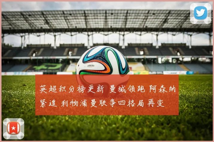 英超积分榜更新 曼城领跑 阿森纳紧追 利物浦曼联争四格局再变