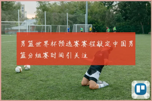 男篮世界杯预选赛赛程敲定中国男篮分组赛时间引关注