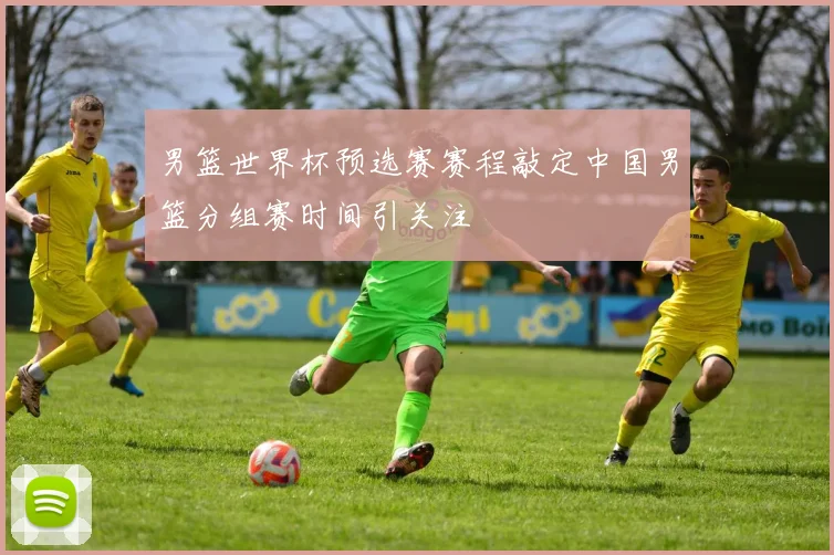 男篮世界杯预选赛赛程敲定中国男篮分组赛时间引关注