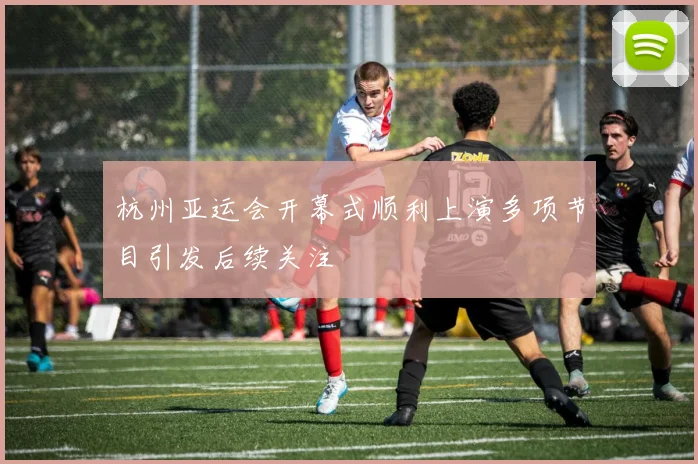 杭州亚运会开幕式顺利上演多项节目引发后续关注